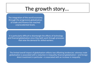 The growth story…
The integration of the world economy
through the progressive globalization
  of trade and finance has reached
        unprecedented levels.



 It is particularly difficult to disentangle the effects of technology
and financial globalization since they both work through processes
              that raise the demand for skilled workers.




  The limited overall impact of globalization reflects two offsetting tendencies: whereas trade
  globalization is associated with a reduction in inequality, financial globalization—and foreign
           direct investment in particular—is associated with an increase in inequality
 