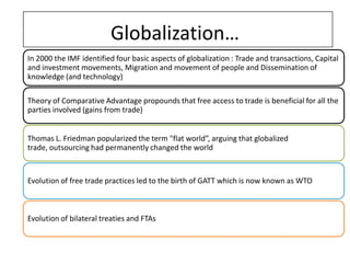 Globalization…
In 2000 the IMF identified four basic aspects of globalization : Trade and transactions, Capital
and investment movements, Migration and movement of people and Dissemination of
knowledge (and technology)

Theory of Comparative Advantage propounds that free access to trade is beneficial for all the
parties involved (gains from trade)


Thomas L. Friedman popularized the term "flat world”, arguing that globalized
trade, outsourcing had permanently changed the world



Evolution of free trade practices led to the birth of GATT which is now known as WTO



Evolution of bilateral treaties and FTAs
 