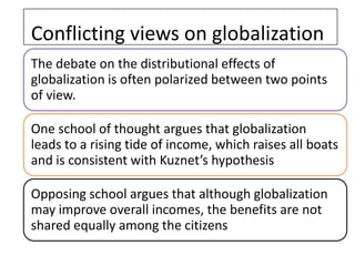 Conflicting views on globalization
The debate on the distributional effects of
globalization is often polarized between two points
of view.

One school of thought argues that globalization
leads to a rising tide of income, which raises all boats
and is consistent with Kuznet’s hypothesis

Opposing school argues that although globalization
may improve overall incomes, the benefits are not
shared equally among the citizens
 