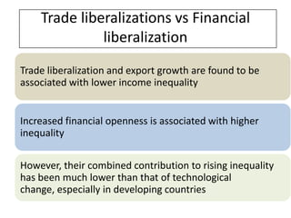 Trade liberalizations vs Financial
              liberalization
Trade liberalization and export growth are found to be
associated with lower income inequality


Increased financial openness is associated with higher
inequality

However, their combined contribution to rising inequality
has been much lower than that of technological
change, especially in developing countries
 