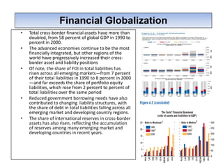 Financial Globalization
                 Financial Globalization
•   Total cross-border financial assets have more than
    doubled, from 58 percent of global GDP in 1990 to
    percent in 2000.
•   The advanced economies continue to be the most
    financially integrated, but other regions of the
    world have progressively increased their cross-
    border asset and liability positions
•   Of note, the share of FDI in total liabilities has
    risen across all emerging markets—from 7 percent
    of their total liabilities in 1990 to 8 percent in 2000
    —and far exceeds the share of portfolio equity
    liabilities, which rose from 2 percent to percent of
    total liabilities over the same period
•   Reduced government borrowing needs have also
    contributed to changing liability structures, with
    the share of debt in total liabilities falling across all
    emerging market and developing country regions.
•   The share of international reserves in cross-border
    assets has also risen, reflecting the accumulation
    of reserves among many emerging market and
    developing countries in recent years.
 