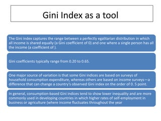 Gini Index as a tool

The Gini index captures the range between a perfectly egalitarian distribution in which
all income is shared equally (a Gini coefficient of 0) and one where a single person has all
the income (a coefficient of ).


Gini coefficients typically range from 0.20 to 0.65.


One major source of variation is that some Gini indices are based on surveys of
household consumption expenditure, whereas others are based on income surveys—a
difference that can change a country’s observed Gini index on the order of 0. 5 point.

In general, consumption-based Gini indices tend to show lower inequality and are more
commonly used in developing countries in which higher rates of self-employment in
business or agriculture (where income fluctuates throughout the year
 