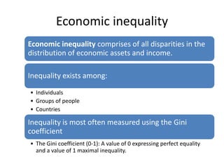 Economic inequality
Economic inequality comprises of all disparities in the
distribution of economic assets and income.

Inequality exists among:

• Individuals
• Groups of people
• Countries

Inequality is most often measured using the Gini
coefficient
• The Gini coefficient (0-1): A value of 0 expressing perfect equality
  and a value of 1 maximal inequality.
 