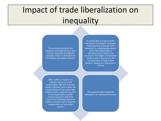 Impact of trade liberalization on
           inequality

                                               It implies that in a two country
                                              two-factor framework, increased
                                               trade openness (through tariff
         The principal analytical link       reduction) in a developing country
      between trade liberalization and             where low-skilled labor is
       income inequality provided by             abundant would result in an
      economic theory is derived from       increase in the wages of low-skilled
      the Stolper-Samuelson theorem            workers and a reduction in the
                                                compensation of high-skilled
                                              workers, leading to a reduction in
                                                            income




           After tariffs on imports are
            reduced, the price of the
        (importable) high skill-intensive
       product declines and so does the
      compensation of the scarce high-
      skilled workers, whereas the price      The opposite effect would be
           of the (exportable) lowskill-    observed in an advanced economy
          intensive good for which the
       country has relatively abundant
      factors increases and so does the
          compensation of low-skilled
                     workers
 