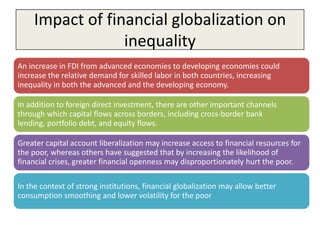 Impact of financial globalization on
                  inequality
An increase in FDI from advanced economies to developing economies could
increase the relative demand for skilled labor in both countries, increasing
inequality in both the advanced and the developing economy.

In addition to foreign direct investment, there are other important channels
through which capital flows across borders, including cross-border bank
lending, portfolio debt, and equity flows.

Greater capital account liberalization may increase access to financial resources for
the poor, whereas others have suggested that by increasing the likelihood of
financial crises, greater financial openness may disproportionately hurt the poor.

In the context of strong institutions, financial globalization may allow better
consumption smoothing and lower volatility for the poor
 
