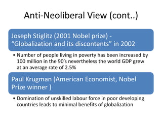 Anti-Neoliberal View (cont..)
Joseph Stiglitz (2001 Nobel prize) -
“Globalization and its discontents” in 2002
• Number of people living in poverty has been increased by
  100 million in the 90’s nevertheless the world GDP grew
  at an average rate of 2.5%

Paul Krugman (American Economist, Nobel
Prize winner )
• Domination of unskilled labour force in poor developing
  countries leads to minimal benefits of globalization
 