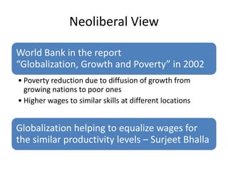 Neoliberal View

World Bank in the report
“Globalization, Growth and Poverty” in 2002
• Poverty reduction due to diffusion of growth from
  growing nations to poor ones
• Higher wages to similar skills at different locations


Globalization helping to equalize wages for
the similar productivity levels – Surjeet Bhalla
 