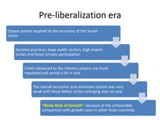 Pre-liberalization era
Closed system inspired by the economy of the Soviet
Union


    Socialist practices, large public sectors, high import
    duties and lesser private participation


         Credit advanced to the industry players ery much
         regulated and varied a lot in cost


              The overall economic and monetary system was very
              weak with fiscal deficit circles emerging year on year


                    “Hindu Rate of Growth”- because of the unfavorable
                    comparison with growth rates in other Asian countries
 