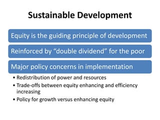 Sustainable Development

Equity is the guiding principle of development

Reinforced by “double dividend” for the poor

Major policy concerns in implementation
• Redistribution of power and resources
• Trade-offs between equity enhancing and efficiency
  increasing
• Policy for growth versus enhancing equity
 