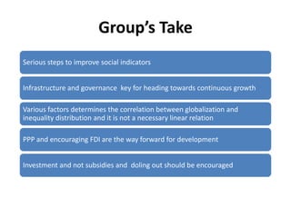 Group’s Take
Serious steps to improve social indicators


Infrastructure and governance key for heading towards continuous growth

Various factors determines the correlation between globalization and
inequality distribution and it is not a necessary linear relation

PPP and encouraging FDI are the way forward for development


Investment and not subsidies and doling out should be encouraged
 