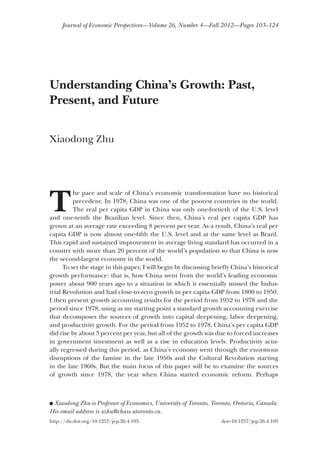 Journal of Economic Perspectives—Volume 26, Number 4—Fall 2012—Pages 103–124
TT
he pace and scale of China’s economic transformation have no historicalhe pace and scale of China’s economic transformation have no historical
precedent. In 1978, China was one of the poorest countries in the world.precedent. In 1978, China was one of the poorest countries in the world.
The real per capita GDP in China was only one-fortieth of the U.S. levelThe real per capita GDP in China was only one-fortieth of the U.S. level
and one-tenth the Brazilian level. Since then, China’s real per capita GDP hasand one-tenth the Brazilian level. Since then, China’s real per capita GDP has
grown at an average rate exceeding 8 percent per year. As a result, China’s real pergrown at an average rate exceeding 8 percent per year. As a result, China’s real per
capita GDP is now almost one-fifth the U.S. level and at the same level as Brazil.capita GDP is now almost one-fifth the U.S. level and at the same level as Brazil.
This rapid and sustained improvement in average living standard has occurred in aThis rapid and sustained improvement in average living standard has occurred in a
country with more than 20 percent of the world’s population so that China is nowcountry with more than 20 percent of the world’s population so that China is now
the second-largest economy in the world.the second-largest economy in the world.
To set the stage in this paper, I will begin by discussing briefly China’s historicalTo set the stage in this paper, I will begin by discussing briefly China’s historical
growth performance: that is, how China went from the world’s leading economicgrowth performance: that is, how China went from the world’s leading economic
power about 900 years ago to a situation in which it essentially missed the Indus-power about 900 years ago to a situation in which it essentially missed the Indus-
trial Revolution and had close-to-zero growth in per capita GDP from 1800 to 1950.trial Revolution and had close-to-zero growth in per capita GDP from 1800 to 1950.
I then present growth accounting results for the period from 1952 to 1978 and theI then present growth accounting results for the period from 1952 to 1978 and the
period since 1978, using as my starting point a standard growth accounting exerciseperiod since 1978, using as my starting point a standard growth accounting exercise
that decomposes the sources of growth into capital deepening, labor deepening,that decomposes the sources of growth into capital deepening, labor deepening,
and productivity growth. For the period from 1952 to 1978, China’s per capita GDPand productivity growth. For the period from 1952 to 1978, China’s per capita GDP
did rise by about 3 percent per year, but all of the growth was due to forced increasesdid rise by about 3 percent per year, but all of the growth was due to forced increases
in government investment as well as a rise in education levels. Productivity actu-in government investment as well as a rise in education levels. Productivity actu-
ally regressed during this period, as China’s economy went through the enormousally regressed during this period, as China’s economy went through the enormous
disruptions of the famine in the late 1950s and the Cultural Revolution startingdisruptions of the famine in the late 1950s and the Cultural Revolution starting
in the late 1960s. But the main focus of this paper will be to examine the sourcesin the late 1960s. But the main focus of this paper will be to examine the sources
of growth since 1978, the year when China started economic reform. Perhapsof growth since 1978, the year when China started economic reform. Perhaps
Understanding China’s Growth: Past,
Present, and Future
■■ Xiaodong Zhu is Professor of Economics, University of Toronto, Toronto, Ontario, Canada.
His email address is xzhu@chass.utoronto.ca.
http://dx.doi.org/10.1257/jep.26.4.103. doi=10.1257/jep.26.4.103
Xiaodong Zhu
 