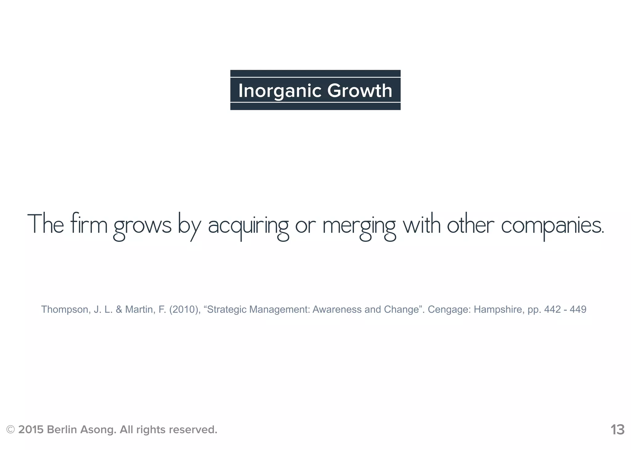 The firm grows by acquiring or merging with other companies.
© 2015 Berlin Asong. All rights reserved. 13
Inorganic Growth
Thompson, J. L. & Martin, F. (2010), “Strategic Management: Awareness and Change”. Cengage: Hampshire, pp. 442 - 449
 