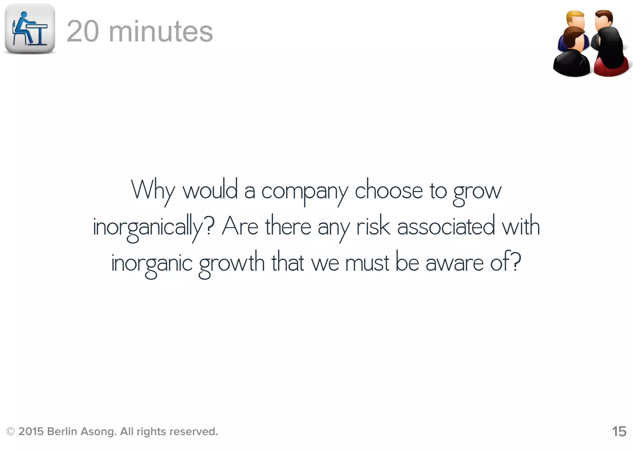 © 2015 Berlin Asong. All rights reserved. 15
20 minutes
Why would a company choose to grow
inorganically? Are there any risk associated with
inorganic growth that we must be aware of?
 