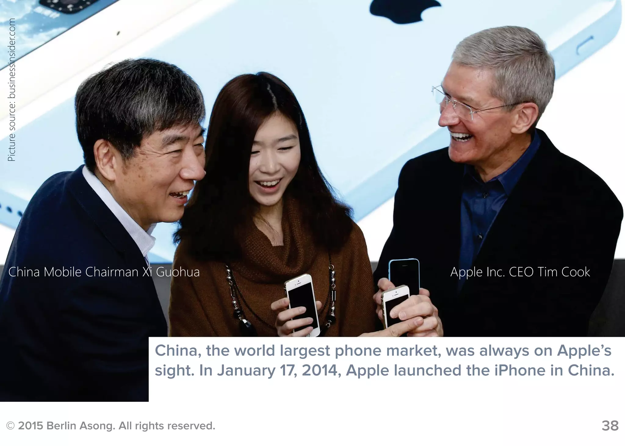 © 2015 Berlin Asong. All rights reserved.
China, the world largest phone market, was always on Apple’s
sight. In January 17, 2014, Apple launched the iPhone in China.
Apple Inc. CEO Tim CookChina Mobile Chairman Xi Guohua
38
Picturesource:businessinsider.com
 