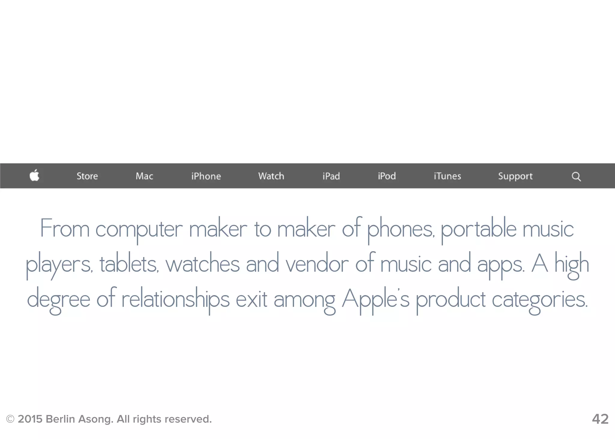 © 2015 Berlin Asong. All rights reserved. 42
From computer maker to maker of phones, portable music
players, tablets, watches and vendor of music and apps. A high
degree of relationships exit among Apple’s product categories.
 
