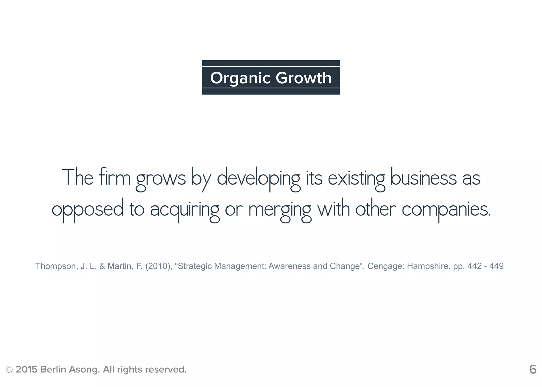 © 2015 Berlin Asong. All rights reserved. 6
Organic Growth
Thompson, J. L. & Martin, F. (2010), “Strategic Management: Awareness and Change”. Cengage: Hampshire, pp. 442 - 449
The firm grows by developing its existing business as
opposed to acquiring or merging with other companies.
 