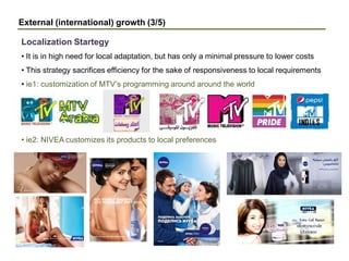 External (international) growth (3/5)
• It is in high need for local adaptation, but has only a minimal pressure to lower costs
• This strategy sacrifices efficiency for the sake of responsiveness to local requirements
• ie1: customization of MTV’s programming around around the world
• ie2: NIVEA customizes its products to local preferences
Localization Startegy
 