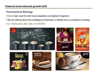 External (international) growth (4/5)
• It is in high need for both local adaptation and global integration
• We are talking about the middleground between a Global and a Localization strategy
• ie1: McDonald’s (Mc Café in EUROPE)
Transnational Startegy
 