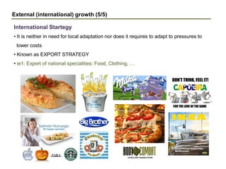 External (international) growth (5/5)
• It is neither in need for local adaptation nor does it requires to adapt to pressures to
lower costs
• Known as EXPORT STRATEGY
• ie1: Export of national specialities: Food, Clothing, …
International Startegy
 