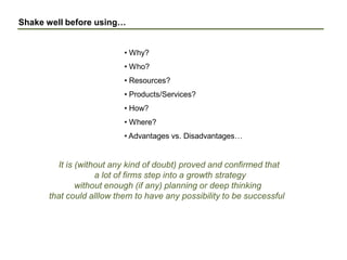Shake well before using…
• Why?
• Who?
• Resources?
• Products/Services?
• How?
• Where?
• Advantages vs. Disadvantages…
It is (without any kind of doubt) proved and confirmed that
a lot of firms step into a growth strategy
without enough (if any) planning or deep thinking
that could alllow them to have any possibility to be successful
 