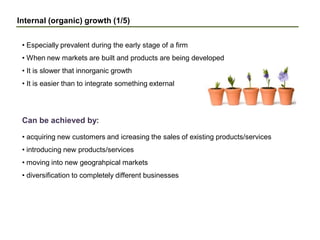 Internal (organic) growth (1/5)
• Especially prevalent during the early stage of a firm
• When new markets are built and products are being developed
• It is slower that innorganic growth
• It is easier than to integrate something external
• acquiring new customers and icreasing the sales of existing products/services
• introducing new products/services
• moving into new geograhpical markets
• diversification to completely different businesses
Can be achieved by:
 