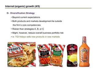 Internal (organic) growth (4/5)
D- Diversification Strategy
• Beyond current expectations
• Both products and markets development lie outside
the firm’s core competencies
• Riskier than strategies A, B, or C
• Might, however, reduce overall business portfolio risk
• ie: TGI fridays sells new products in new markets
 