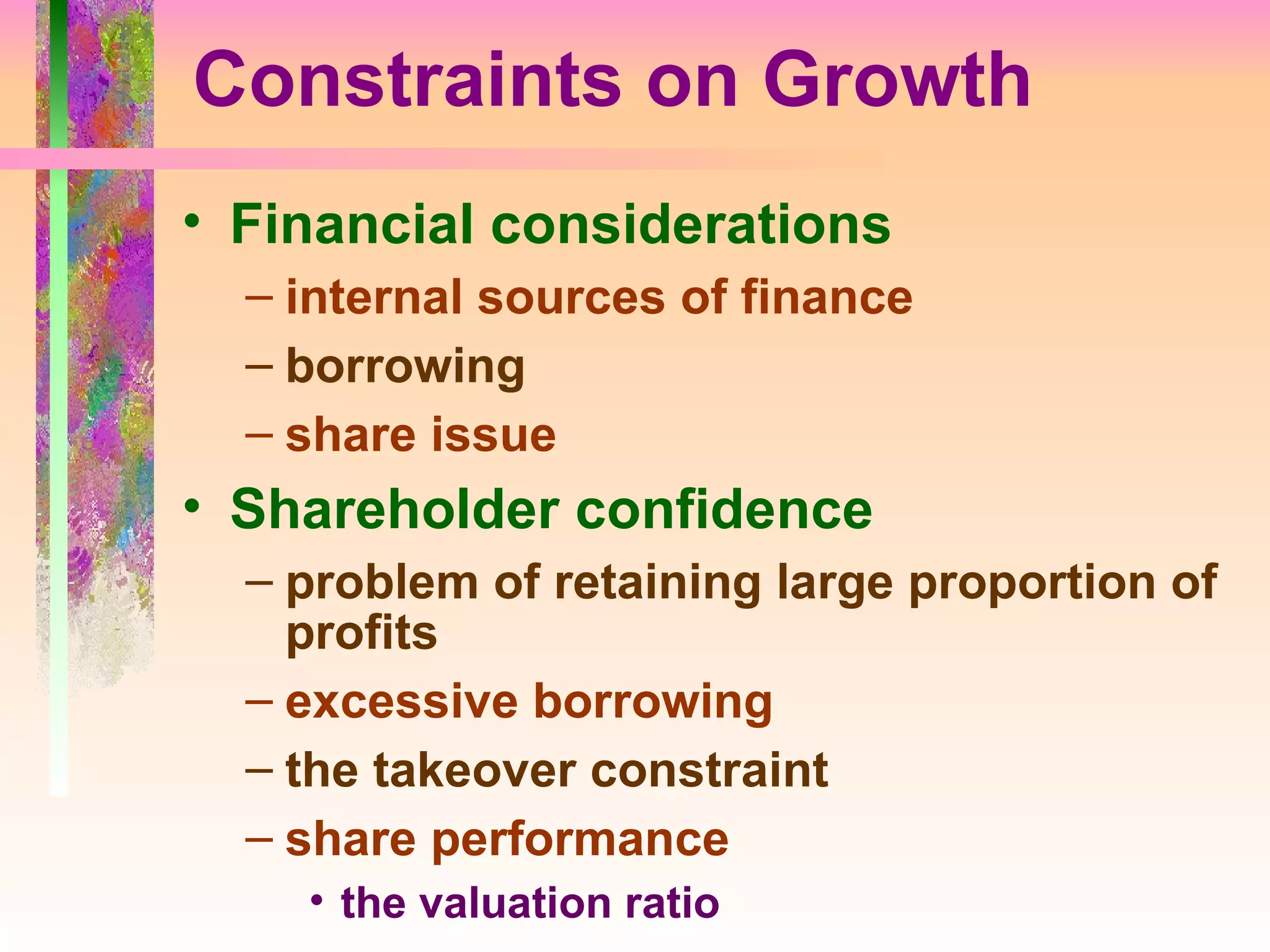 Constraints on Growth Financial considerations internal sources of finance borrowing share issue Shareholder confidence problem of retaining large proportion of profits excessive borrowing the takeover constraint share performance the valuation ratio 