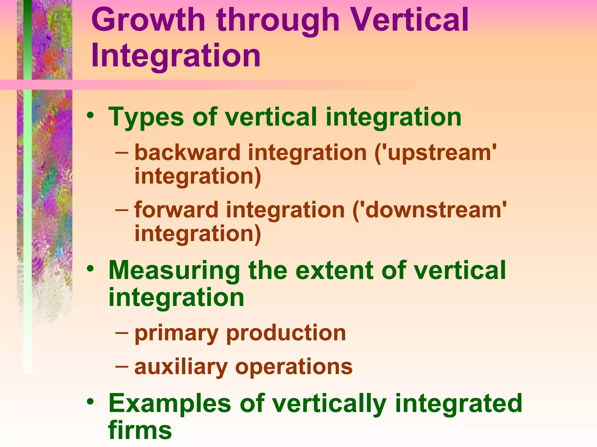 Growth through Vertical Integration Types of vertical integration backward integration ('upstream' integration) forward integration ('downstream' integration) Measuring the extent of vertical integration primary production auxiliary operations Examples of vertically integrated firms 