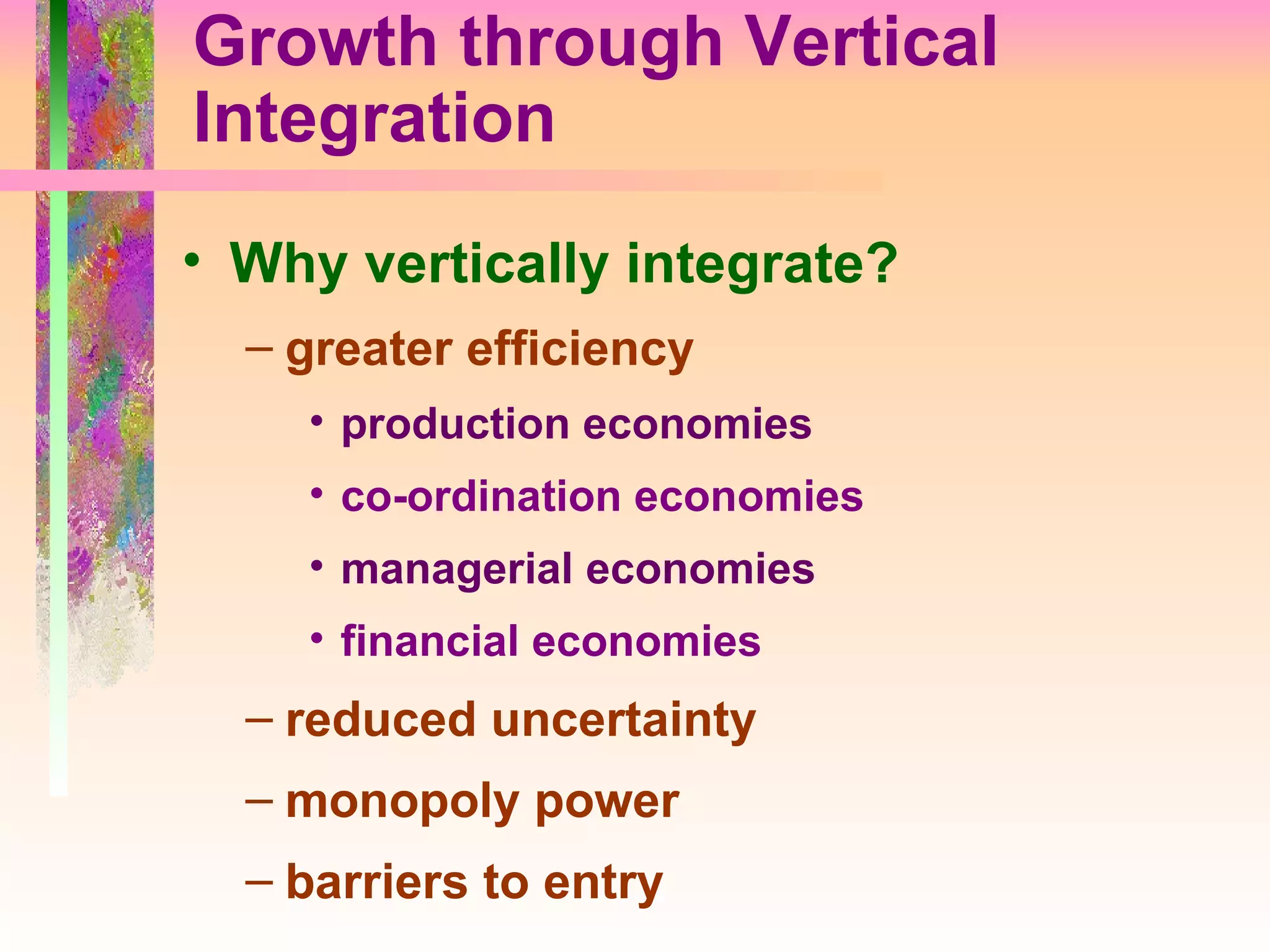Growth through Vertical Integration Why vertically integrate?  greater efficiency production economies co-ordination economies managerial economies financial economies reduced uncertainty monopoly power barriers to entry 