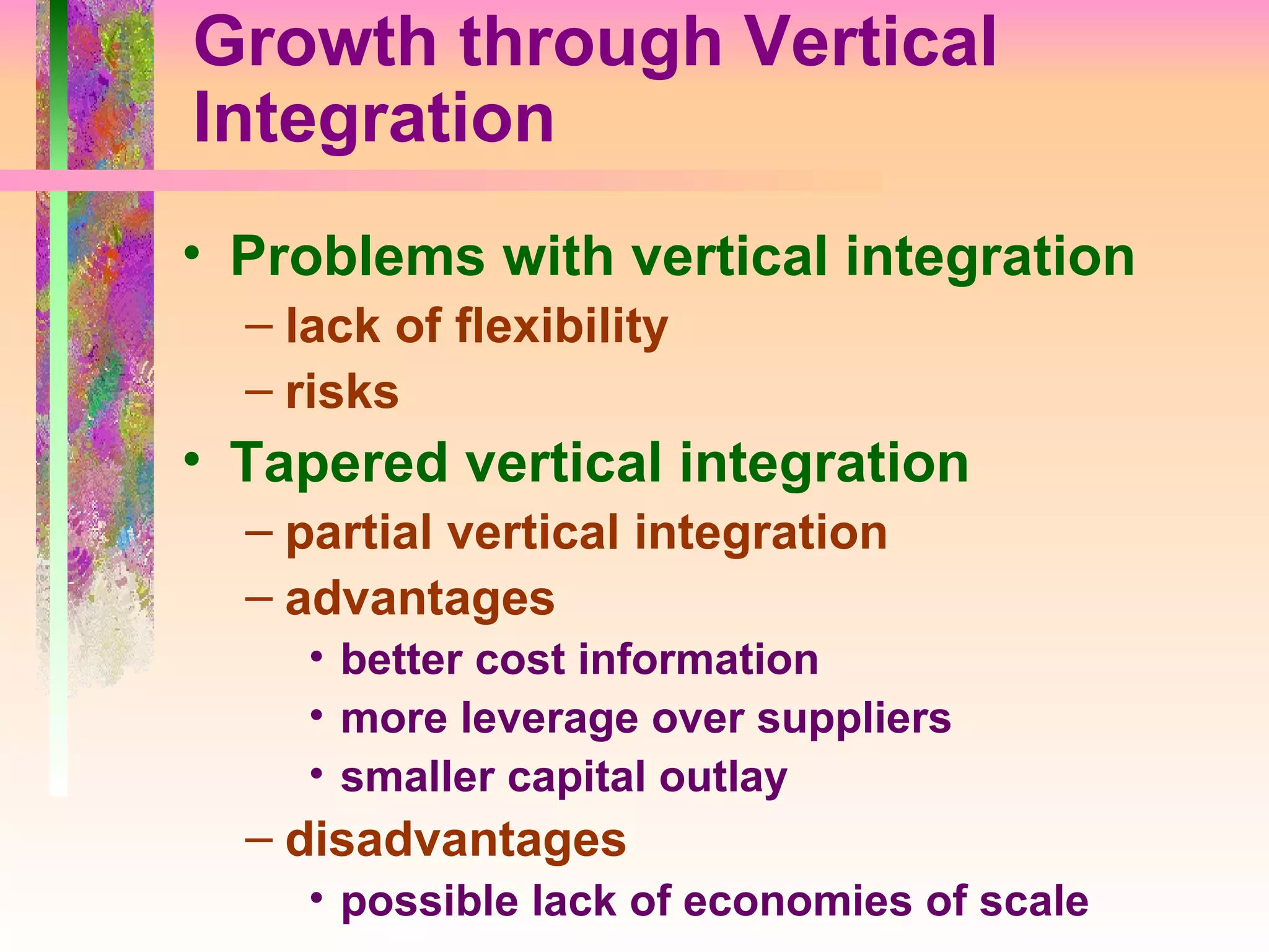 Growth through Vertical Integration Problems with vertical integration lack of flexibility risks Tapered vertical integration partial vertical integration advantages better cost information more leverage over suppliers smaller capital outlay disadvantages possible lack of economies of scale 