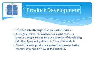 Product Development


Increase sales through new products/services
An organization that already has a market for its
products might try and follow a strategy of developing
additional products, aimed at it's current market.
Even if the new products are need not be new to the
market, they remain new to the business.
 