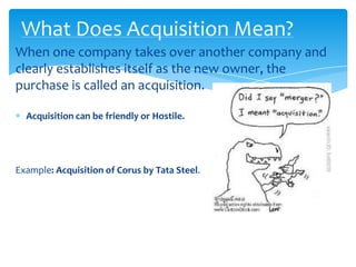 What Does Acquisition Mean?
When one company takes over another company and
clearly establishes itself as the new owner, the
purchase is called an acquisition.

  Acquisition can be friendly or Hostile.




Example: Acquisition of Corus by Tata Steel.
 