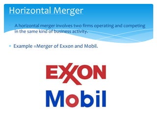 Horizontal Merger
• A horizontal merger involves two firms operating and competing
  in the same kind of business activity.


  Example =Merger of Exxon and Mobil.
 