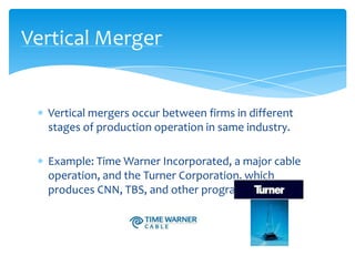 Vertical Merger


  Vertical mergers occur between firms in different
  stages of production operation in same industry.

  Example: Time Warner Incorporated, a major cable
  operation, and the Turner Corporation, which
  produces CNN, TBS, and other programming.
 
