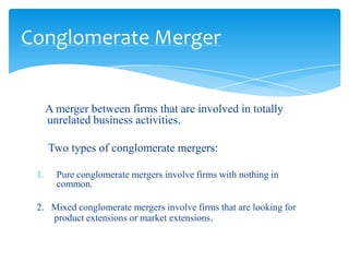 Conglomerate Merger


      A merger between firms that are involved in totally
      unrelated business activities.

      Two types of conglomerate mergers:

 1.     Pure conglomerate mergers involve firms with nothing in
        common.

 2. Mixed conglomerate mergers involve firms that are looking for
    product extensions or market extensions.
 