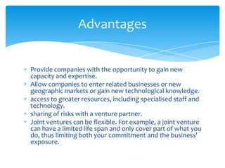 Advantages


Provide companies with the opportunity to gain new
capacity and expertise.
Allow companies to enter related businesses or new
geographic markets or gain new technological knowledge.
access to greater resources, including specialised staff and
technology.
sharing of risks with a venture partner.
Joint ventures can be flexible. For example, a joint venture
can have a limited life span and only cover part of what you
do, thus limiting both your commitment and the business'
exposure.
 