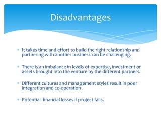 Disadvantages


It takes time and effort to build the right relationship and
partnering with another business can be challenging.

There is an imbalance in levels of expertise, investment or
assets brought into the venture by the different partners.

Different cultures and management styles result in poor
integration and co-operation.

Potential financial losses if project fails.
 