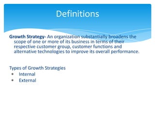 Definitions

Growth Strategy- An organization substantially broadens the
  scope of one or more of its business in terms of their
  respective customer group, customer functions and
  alternative technologies to improve its overall performance.


Types of Growth Strategies
    Internal
    External
 