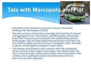 Tata with Marcopolo and Fiat


 Tata Motors has formed a 51:49 joint venture in bus body
 building with Marcopolo of Brazil.
 The joint venture will absorb technology and expertise in chassis
 and aggregates from Tata Motors, and Marcopolo will provide
 know-how in processes and systems for bodybuilding and bus
 body design. Tata and Marcopolo have launched a low-floor city
 bus which is widely used by Chennai, Chandigarh, Delhi, Mumbai,
 Lucknow and Bengaluru transport corporations.
 Tata Motors also formed a joint venture with Fiat and gained
 access to Fiat’s diesel engine technology. Tata Motors sells Fiat
 cars in India through a 50/50 joint venture Fiat Automobiles India
 Limited, and is looking to extend its relationship with Fiat
 and Iveco to other segments.
 