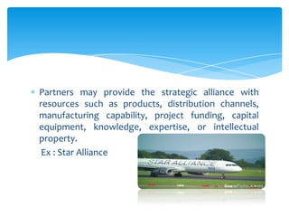 Partners may provide the strategic alliance with
resources such as products, distribution channels,
manufacturing capability, project funding, capital
equipment, knowledge, expertise, or intellectual
property.
 Ex : Star Alliance
 