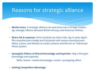 Reasons for strategic alliance

Market entry -A strategic alliance can ease entry into a foreign market .
Eg: strategic alliance between British Airways and American Airlines.

Share risk & expenses -firms involved can share risks. Eg: In early 1990’s
film manufacturers Kodak and Fuji joined with camera manufacturers
Nikon, Canon, and Minolta to create cameras and film for an "Advanced
Photo System.

Synergistic Effects of Shared Knowledge and Expertise- help a firm gain
knowledge and expertise
    Skills+ brand + market knowledge+ assets= synergizing effect

Gaining Competitive Advantage
 