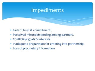 Impediments


Lack of trust & commitment.
Perceived misunderstanding among partners.
Conflicting goals & interests.
Inadequate preparation for entering into partnership.
Loss of proprietary information
 