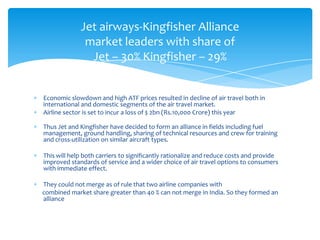 Jet airways-Kingfisher Alliance
              market leaders with share of
               Jet – 30% Kingfisher – 29%


Economic slowdown and high ATF prices resulted in decline of air travel both in
international and domestic segments of the air travel market.
Airline sector is set to incur a loss of $ 2bn (Rs.10,000 Crore) this year

Thus Jet and Kingfisher have decided to form an alliance in fields including fuel
management, ground handling, sharing of technical resources and crew for training
and cross-utilization on similar aircraft types.

This will help both carriers to significantly rationalize and reduce costs and provide
improved standards of service and a wider choice of air travel options to consumers
with immediate effect.

They could not merge as of rule that two airline companies with
combined market share greater than 40 % can not merge in India. So they formed an
alliance
 