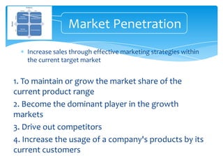 Market Penetration
   Increase sales through effective marketing strategies within
   the current target market


1. To maintain or grow the market share of the
current product range
2. Become the dominant player in the growth
markets
3. Drive out competitors
4. Increase the usage of a company's products by its
current customers
 