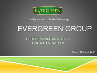 PERFORMANCE ANALYSIS &
GROWTH STRATEGY
EVERGREEN GROUP
Quality tea with a blend of technology
Dated: 19th April,2015
 