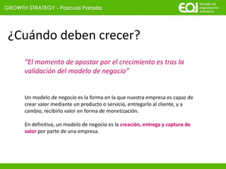 ¿Cuándo deben crecer?
“El momento de apostar por el crecimiento es tras la
validación del modelo de negocio”
Un modelo de negocio es la forma en la que nuestra empresa es capaz de
crear valor mediante un producto o servicio, entregarlo al cliente, y a
cambio, recibirlo valor en forma de monetización.
En definitiva, un modelo de negocio es la creación, entrega y captura de
valor por parte de una empresa.
 