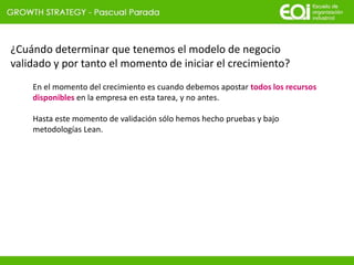 ¿Cuándo determinar que tenemos el modelo de negocio
validado y por tanto el momento de iniciar el crecimiento?
En el momento del crecimiento es cuando debemos apostar todos los recursos
disponibles en la empresa en esta tarea, y no antes.
Hasta este momento de validación sólo hemos hecho pruebas y bajo
metodologías Lean.
 