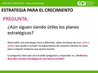 ESTRATEGIA PARA EL CRECIMIENTO
Desarrollar una estrategia clara y diferente, sobre las bases de una cultura
sólida, que ayude a cumplir las expectativas de nuestros clientes es clave
para cualquier empresa que quiera escalar.
La pregunta clave que uno se debe preguntar y responder es: ¿Podemos
describir nuestra estrategia de una forma sencilla?
¿Aún siguen siendo útiles los planes
estratégicos?
PREGUNTA:
 
