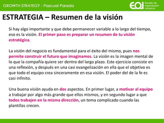 ESTRATEGIA – Resumen de la visión
Si hay algo importante y que debe permanecer variable a lo largo del tiempo,
eso es la visión. El primer paso es preparar un resumen de tu visión
estratégica.
La visión del negocio es fundamental para el éxito del mismo, pues nos
permite construir el futuro que imaginamos. La visión es la imagen mental de
lo que la compañía quiere ser dentro del largo plazo. Este ejercicio consiste en
una reflexión, y después en una casi evangelización en ella que el objetivo es
que todo el equipo crea sinceramente en esa visión. El poder del de la fe es
casi infinito.
Una buena visión ayuda en dos aspectos. En primer lugar, a motivar al equipo
a trabajar por algo más grande que ellos mismos, y en segundo lugar a que
todos trabajen en la misma dirección, un tema complicado cuando las
plantillas crecen.
 