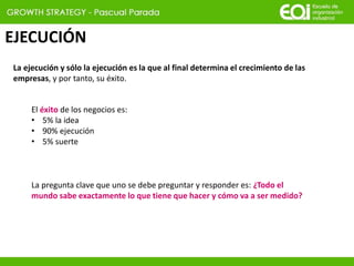 EJECUCIÓN
La ejecución y sólo la ejecución es la que al final determina el crecimiento de las
empresas, y por tanto, su éxito.
El éxito de los negocios es:
• 5% la idea
• 90% ejecución
• 5% suerte
La pregunta clave que uno se debe preguntar y responder es: ¿Todo el
mundo sabe exactamente lo que tiene que hacer y cómo va a ser medido?
 